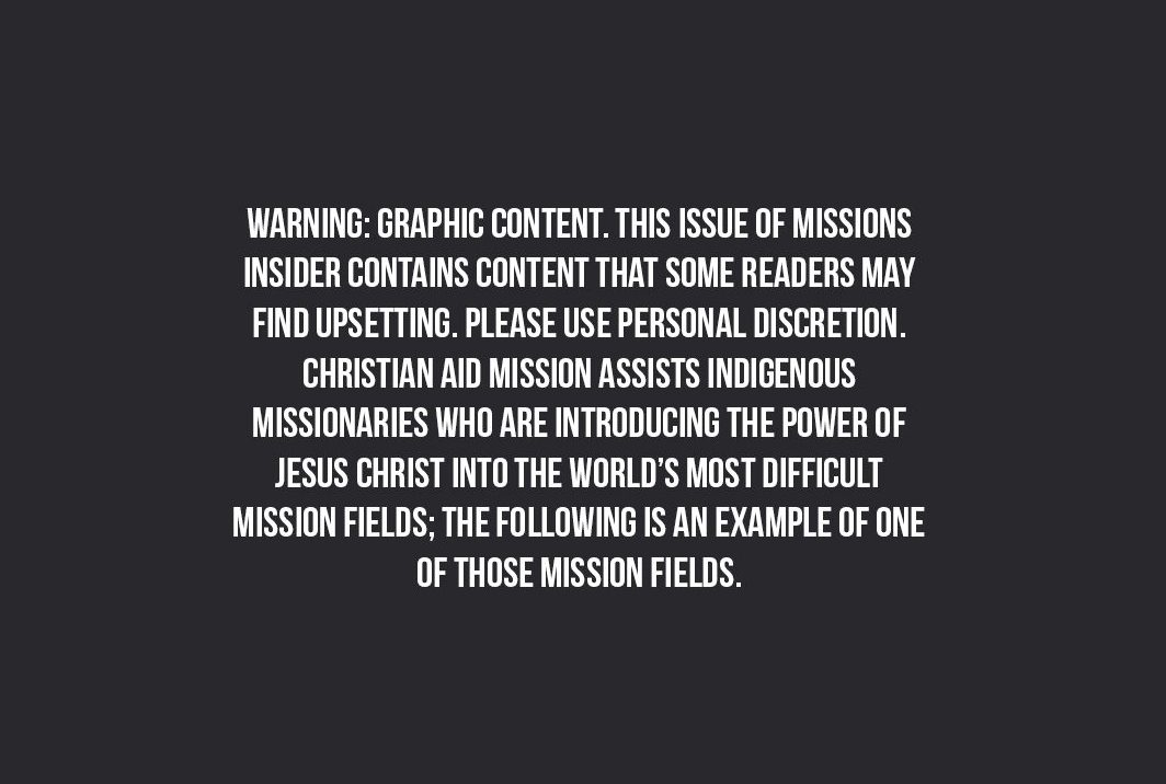 Warning: Graphic content. This issue of missions insider contains content that some readersmay find upsetting. Please use personal discretion. Christian Aid Mission assists indigenous missionaries who are introducing the power of Jesus Christ into the world's most difficult mission fields; the following is an example of one of those missions fields.